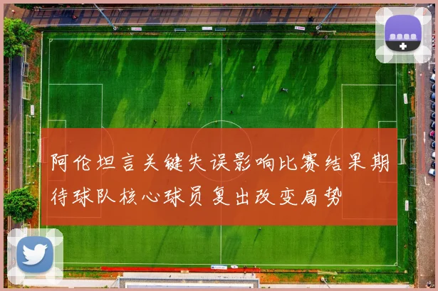 阿伦坦言关键失误影响比赛结果期待球队核心球员复出改变局势