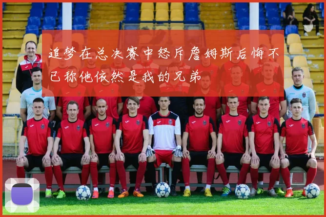 追梦在总决赛中怒斥詹姆斯后悔不已称他依然是我的兄弟