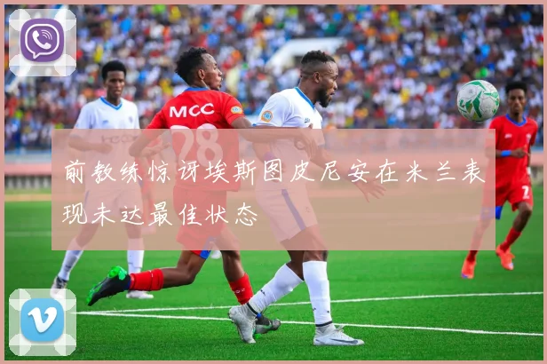 前教练惊讶埃斯图皮尼安在米兰表现未达最佳状态