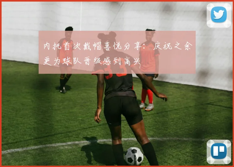 内托首次戴帽喜悦分享：庆祝之余更为球队晋级感到高兴