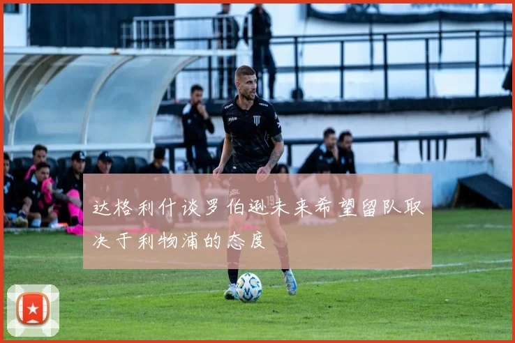 达格利什谈罗伯逊未来希望留队取决于利物浦的态度
