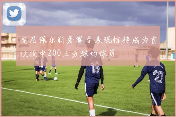 克尼佩尔新秀赛季表现惊艳成为首位投中200三分球的球员