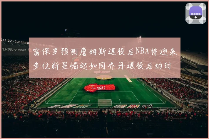 富保罗预测詹姆斯退役后NBA将迎来多位新星崛起如同乔丹退役后的时代