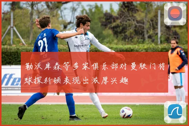 勒沃库森等多家俱乐部对曼联门将球探科顿表现出浓厚兴趣