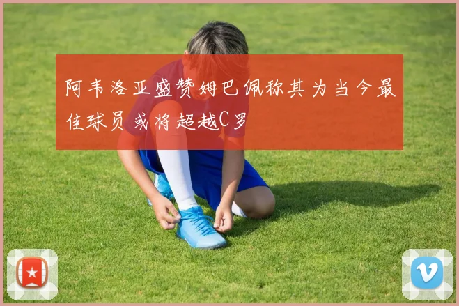 阿韦洛亚盛赞姆巴佩称其为当今最佳球员或将超越C罗