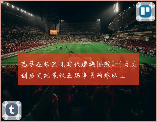 巴萨在弗里克时代遭遇惨败0-4马竞创历史纪录仅五场净负两球以上