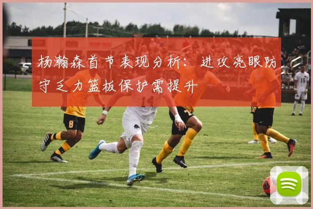 杨瀚森首节表现分析：进攻亮眼防守乏力篮板保护需提升