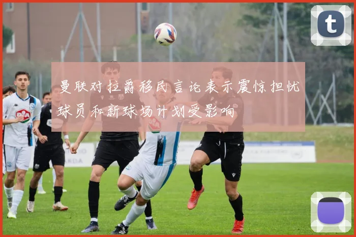 曼联对拉爵移民言论表示震惊担忧球员和新球场计划受影响