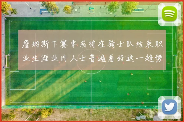 詹姆斯下赛季或将在骑士队结束职业生涯业内人士普遍看好这一趋势