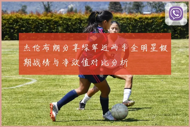 杰伦布朗分享绿军近两季全明星假期战绩与净效值对比分析