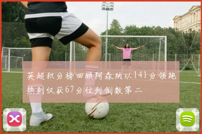 英超积分榜回顾阿森纳以141分领跑热刺仅获67分位列倒数第二