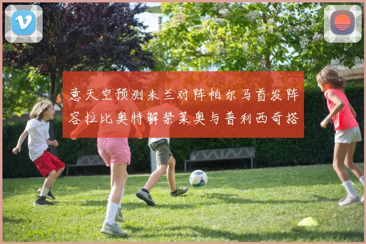 意天空预测米兰对阵帕尔马首发阵容拉比奥特解禁莱奥与普利西奇搭档出战