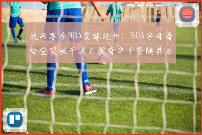 近两赛季NBA罚球统计：SGA字母哥哈登突破千次东契奇华子紧随其后