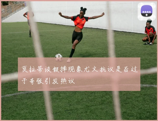 莫拉蒂谈假摔现象尤文抗议是否过于夸张引发热议