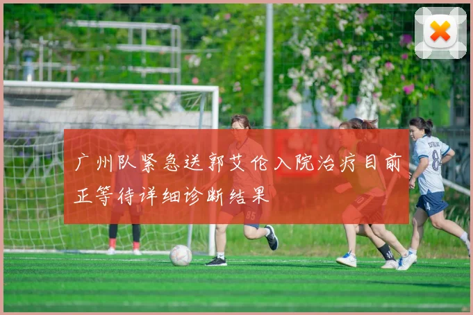 广州队紧急送郭艾伦入院治疗目前正等待详细诊断结果