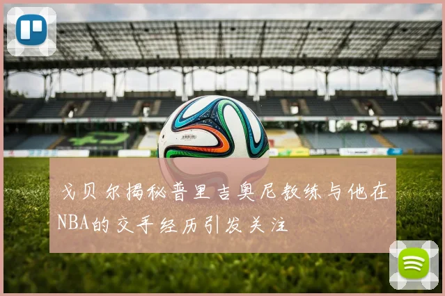 戈贝尔揭秘普里吉奥尼教练与他在NBA的交手经历引发关注