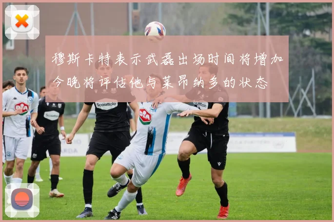 穆斯卡特表示武磊出场时间将增加今晚将评估他与莱昂纳多的状态