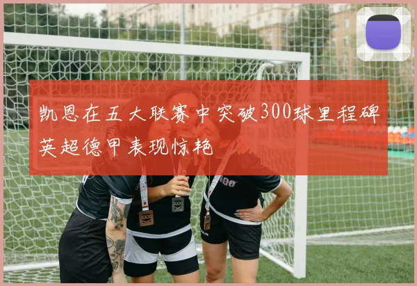 凯恩在五大联赛中突破300球里程碑英超德甲表现惊艳