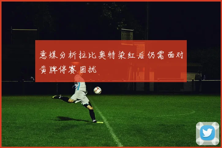 意媒分析拉比奥特染红后仍需面对黄牌停赛困扰