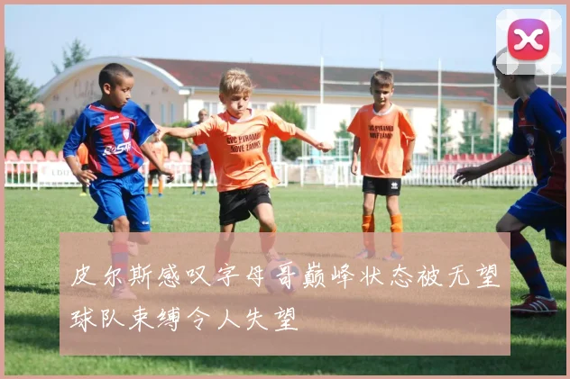 皮尔斯感叹字母哥巅峰状态被无望球队束缚令人失望