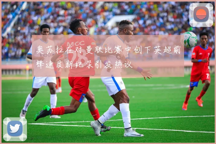 奥苏拉在对曼联比赛中创下英超前锋速度新纪录引发热议