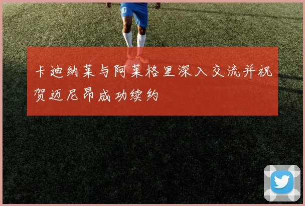 卡迪纳莱与阿莱格里深入交流并祝贺迈尼昂成功续约