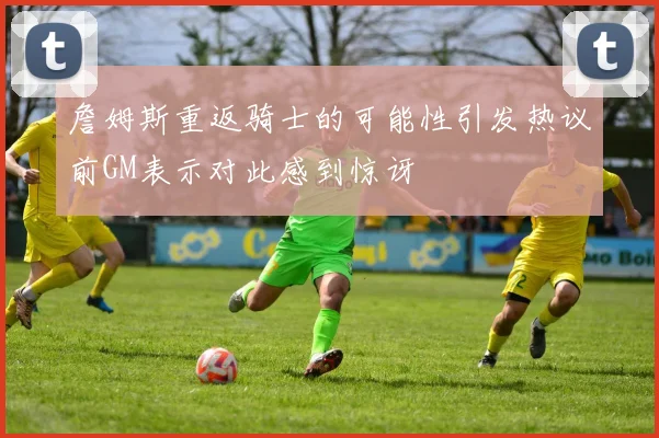 詹姆斯重返骑士的可能性引发热议前GM表示对此感到惊讶