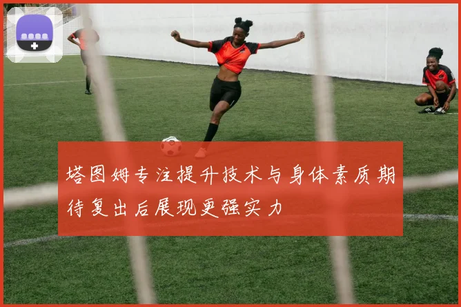 塔图姆专注提升技术与身体素质期待复出后展现更强实力